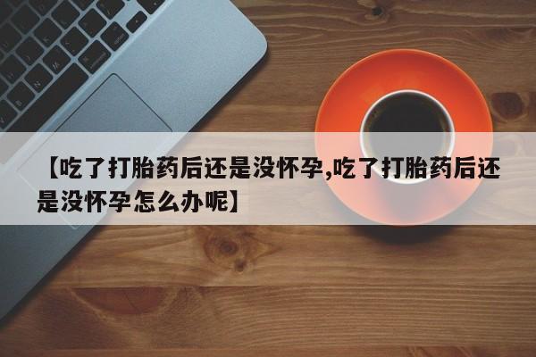 堕胎药联系微信【吃了打胎药后还是没怀孕,吃了打胎药后还是没怀孕怎么办呢】