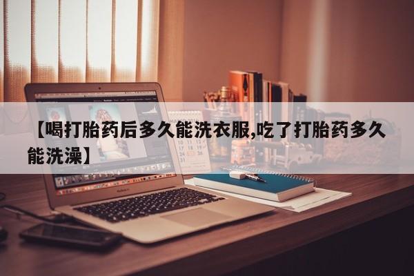 堕胎药联系微信【喝打胎药后多久能洗衣服,吃了打胎药多久能洗澡】