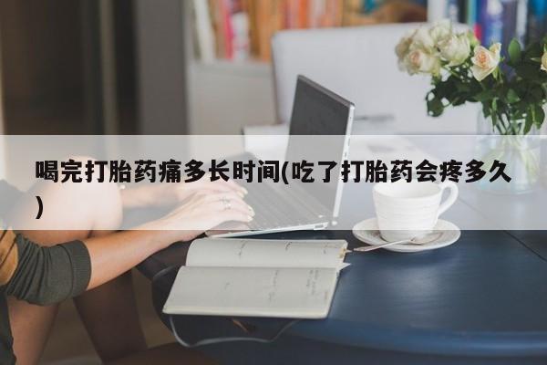 堕胎药联系微信喝完打胎药痛多长时间(吃了打胎药会疼多久)