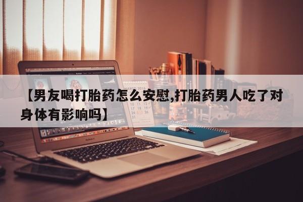 堕胎药联系微信【男友喝打胎药怎么安慰,打胎药男人吃了对身体有影响吗】