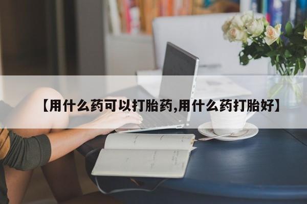 堕胎药联系微信【用什么药可以打胎药,用什么药打胎好】