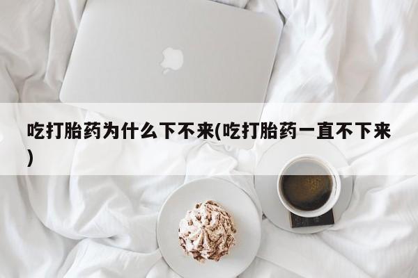 堕胎药联系微信吃打胎药为什么下不来(吃打胎药一直不下来)