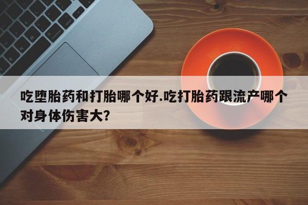堕胎药联系微信吃堕胎药和打胎哪个好.吃打胎药跟流产哪个对身体伤害大？