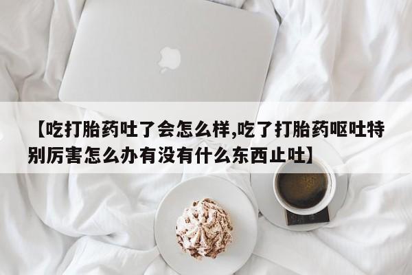 堕胎药联系微信【吃打胎药吐了会怎么样,吃了打胎药呕吐特别厉害怎么办有没有什么东西止吐】