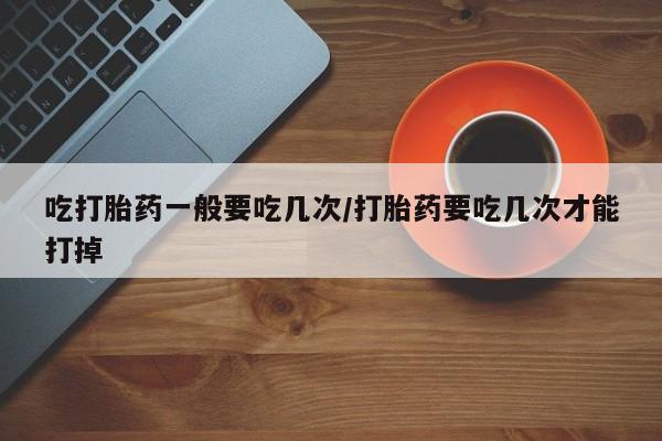 堕胎药联系微信吃打胎药一般要吃几次/打胎药要吃几次才能打掉