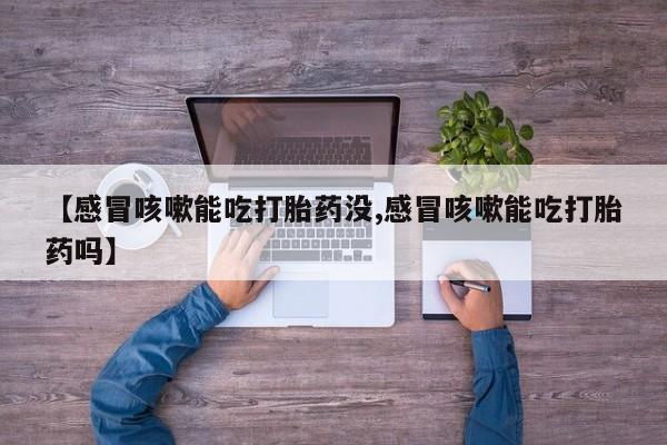 堕胎药联系微信【感冒咳嗽能吃打胎药没,感冒咳嗽能吃打胎药吗】