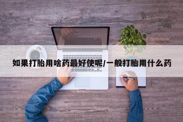 堕胎药联系微信如果打胎用啥药最好使呢/一般打胎用什么药