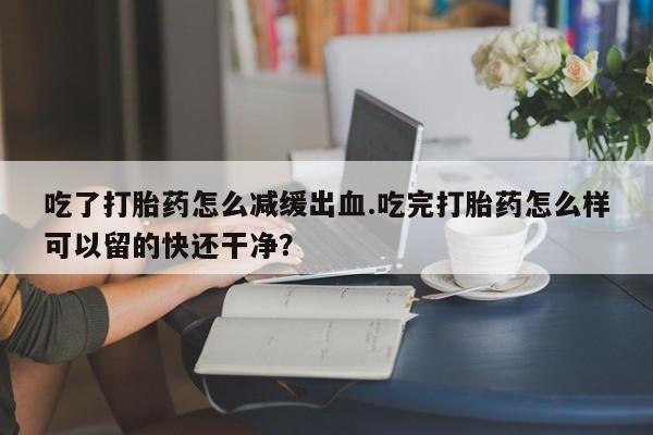 堕胎药联系微信吃了打胎药怎么减缓出血.吃完打胎药怎么样可以留的快还干净？