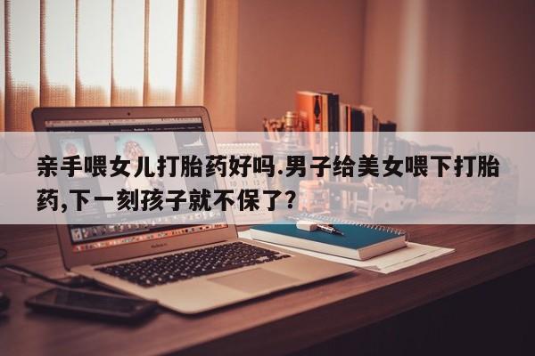 堕胎药联系微信亲手喂女儿打胎药好吗.男子给美女喂下打胎药,下一刻孩子就不保了？