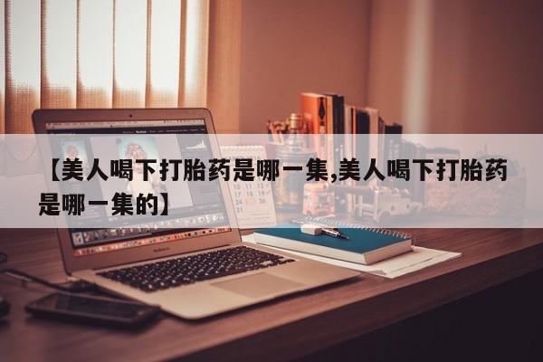 堕胎药联系微信【美人喝下打胎药是哪一集,美人喝下打胎药是哪一集的】