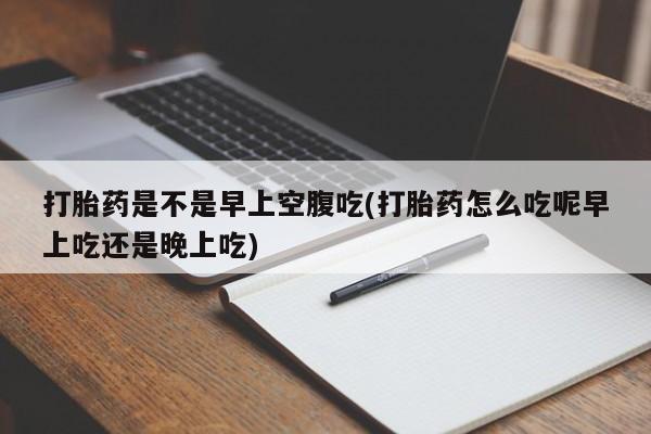 堕胎药联系微信打胎药是不是早上空腹吃(打胎药怎么吃呢早上吃还是晚上吃)