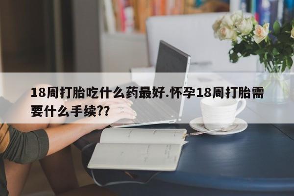 堕胎药联系微信18周打胎吃什么药最好.怀孕18周打胎需要什么手续?？