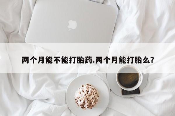 堕胎药联系微信两个月能不能打胎药.两个月能打胎么？