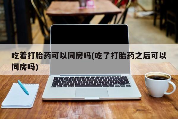 堕胎药联系微信吃着打胎药可以同房吗(吃了打胎药之后可以同房吗)