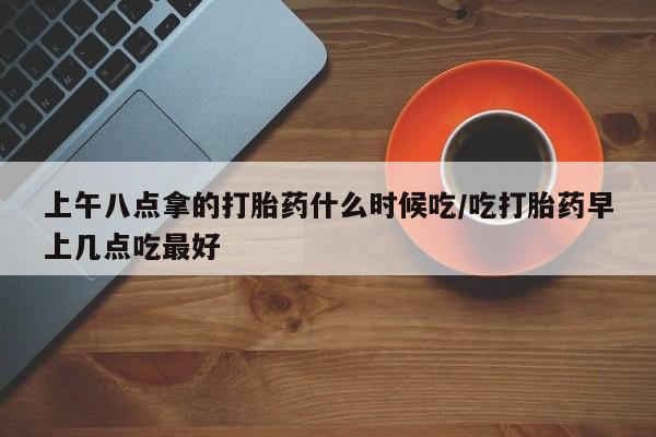 堕胎药联系微信上午八点拿的打胎药什么时候吃/吃打胎药早上几点吃最好