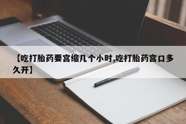 堕胎药联系微信【吃打胎药要宫缩几个小时,吃打胎药宫口多久开】