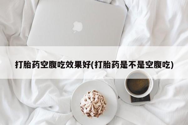 堕胎药联系微信打胎药空腹吃效果好(打胎药是不是空腹吃)