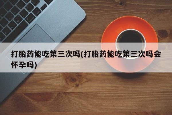 堕胎药联系微信打胎药能吃第三次吗(打胎药能吃第三次吗会怀孕吗)