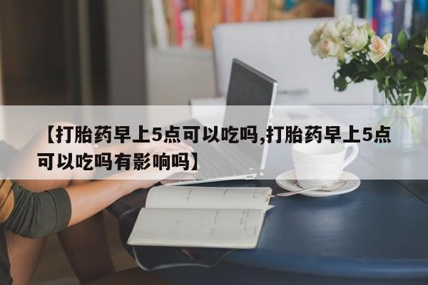 堕胎药联系微信【打胎药早上5点可以吃吗,打胎药早上5点可以吃吗有影响吗】