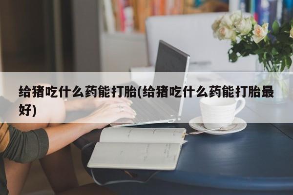 堕胎药联系微信给猪吃什么药能打胎(给猪吃什么药能打胎最好)