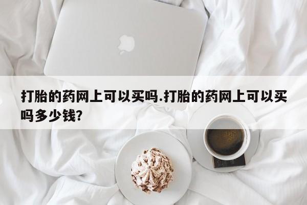 堕胎药联系微信打胎的药网上可以买吗.打胎的药网上可以买吗多少钱？