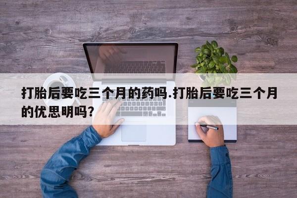 堕胎药联系微信打胎后要吃三个月的药吗.打胎后要吃三个月的优思明吗？