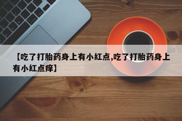堕胎药联系微信【吃了打胎药身上有小红点,吃了打胎药身上有小红点痒】