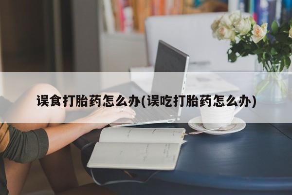 堕胎药联系微信误食打胎药怎么办(误吃打胎药怎么办)