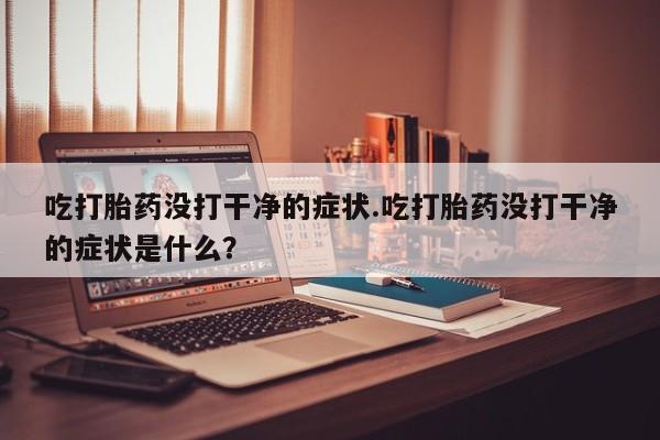 堕胎药联系微信吃打胎药没打干净的症状.吃打胎药没打干净的症状是什么？