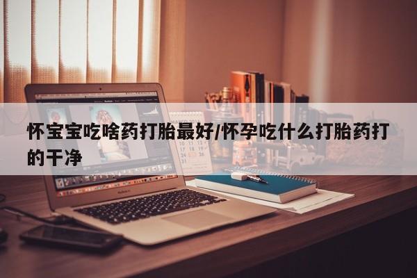 堕胎药联系微信怀宝宝吃啥药打胎最好/怀孕吃什么打胎药打的干净