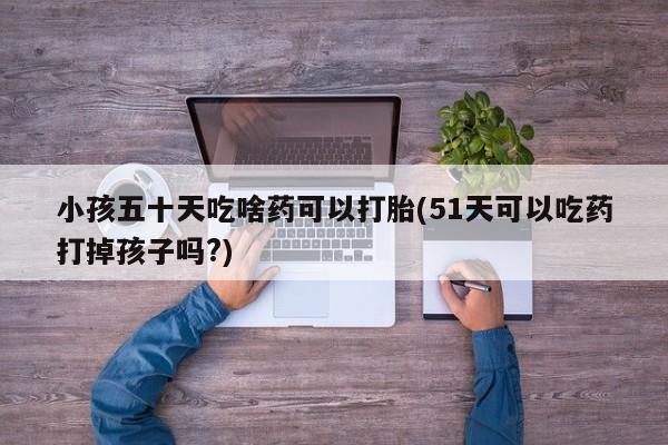 堕胎药联系微信小孩五十天吃啥药可以打胎(51天可以吃药打掉孩子吗?)
