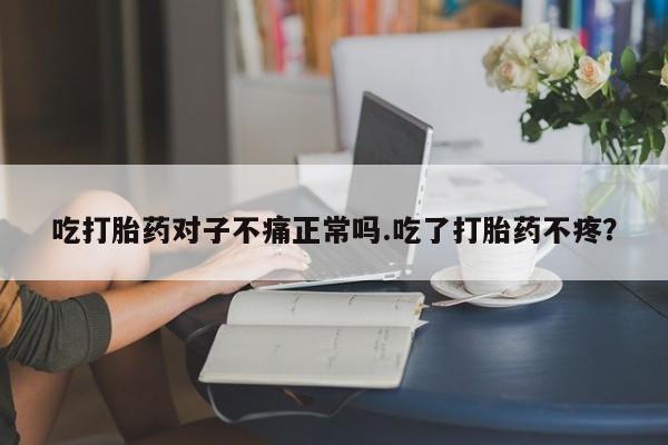 堕胎药联系微信吃打胎药对子不痛正常吗.吃了打胎药不疼？