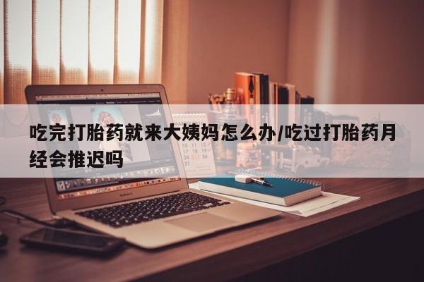 堕胎药联系微信吃完打胎药就来大姨妈怎么办/吃过打胎药月经会推迟吗