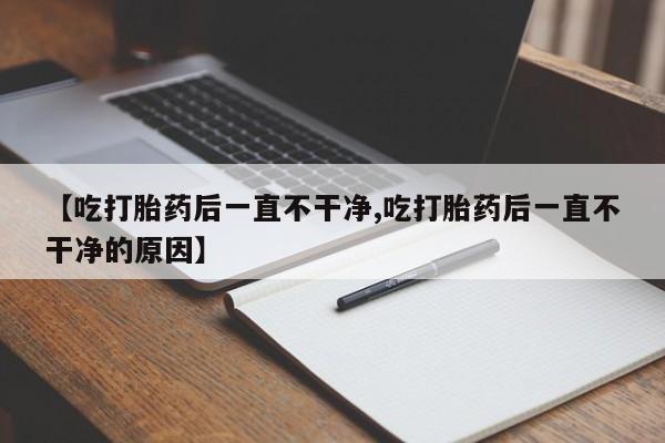 堕胎药联系微信【吃打胎药后一直不干净,吃打胎药后一直不干净的原因】
