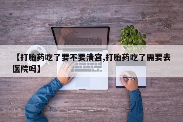 堕胎药联系微信【打胎药吃了要不要清宫,打胎药吃了需要去医院吗】