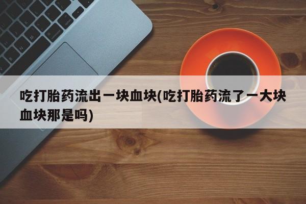堕胎药联系微信吃打胎药流出一块血块(吃打胎药流了一大块血块那是吗)