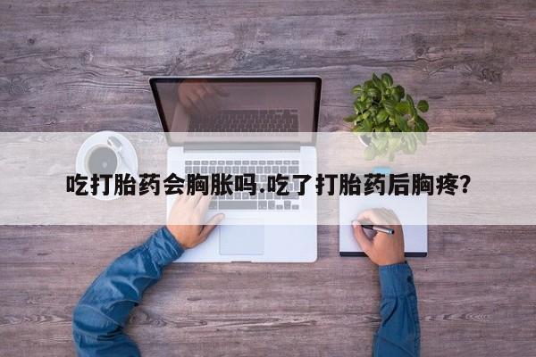 堕胎药联系微信吃打胎药会胸胀吗.吃了打胎药后胸疼？