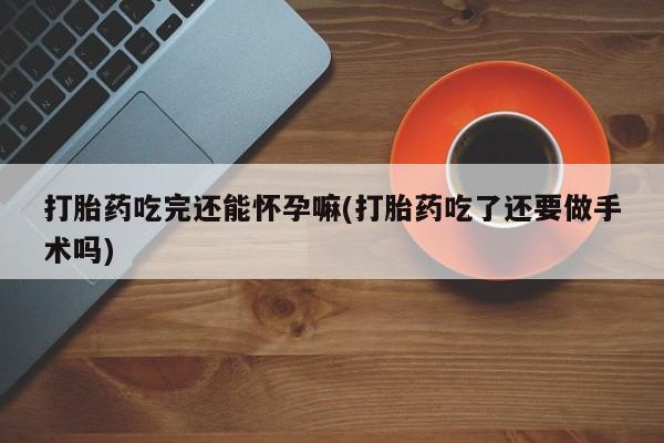 堕胎药联系微信打胎药吃完还能怀孕嘛(打胎药吃了还要做手术吗)