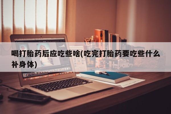 堕胎药联系微信喝打胎药后应吃些啥(吃完打胎药要吃些什么补身体)