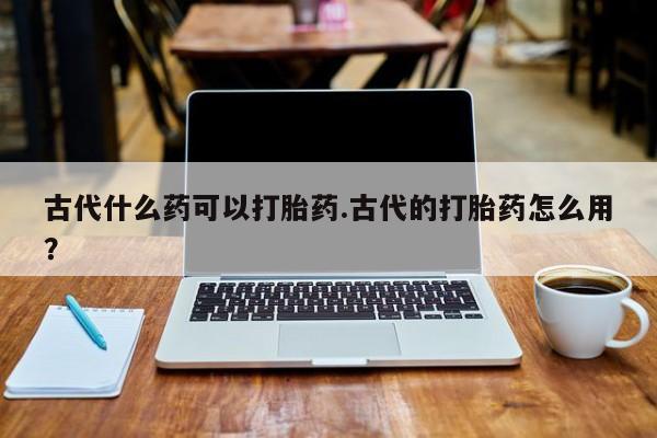 堕胎药联系微信古代什么药可以打胎药.古代的打胎药怎么用？