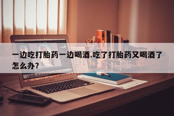 堕胎药联系微信一边吃打胎药一边喝酒.吃了打胎药又喝酒了怎么办？