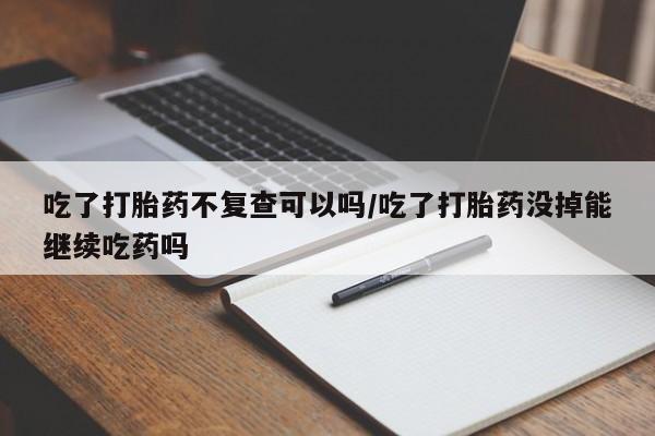 堕胎药联系微信吃了打胎药不复查可以吗/吃了打胎药没掉能继续吃药吗