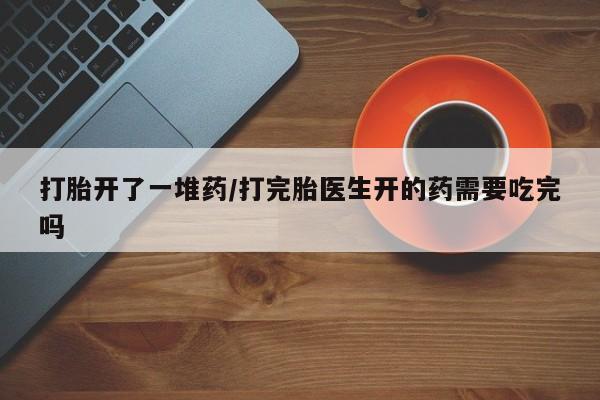 堕胎药联系微信打胎开了一堆药/打完胎医生开的药需要吃完吗