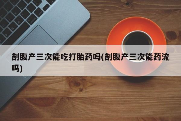 堕胎药联系微信剖腹产三次能吃打胎药吗(剖腹产三次能药流吗)