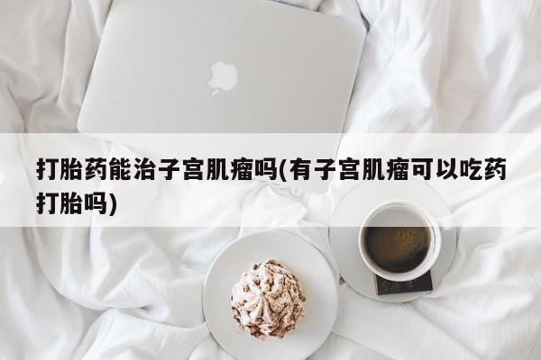 堕胎药联系微信打胎药能治子宫肌瘤吗(有子宫肌瘤可以吃药打胎吗)
