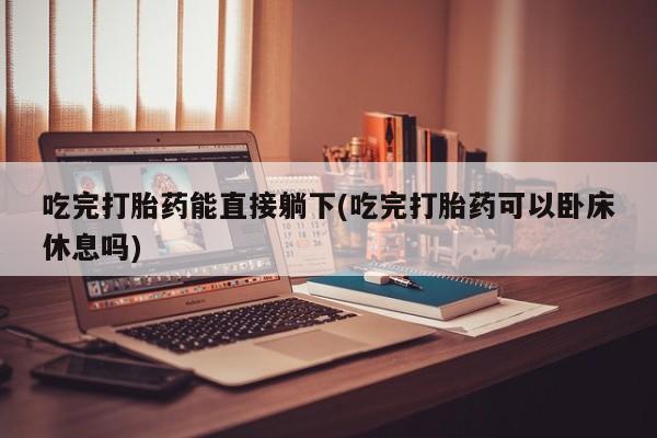 堕胎药联系微信吃完打胎药能直接躺下(吃完打胎药可以卧床休息吗)