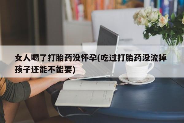 堕胎药联系微信女人喝了打胎药没怀孕(吃过打胎药没流掉 孩子还能不能要)