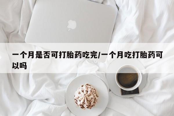 堕胎药联系微信一个月是否可打胎药吃完/一个月吃打胎药可以吗