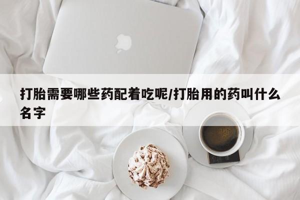 堕胎药联系微信打胎需要哪些药配着吃呢/打胎用的药叫什么名字