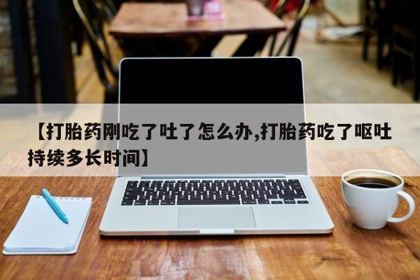 堕胎药联系微信【打胎药刚吃了吐了怎么办,打胎药吃了呕吐持续多长时间】